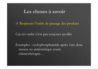 Les choses à savoir
Respecter l’ordre de passage des produits
Car cet ordre n’est pas toujours anodin
Exemples : cyclophosphamide après 1ere dose
mesna ou antiémétique avant
chimiothérapie…
 