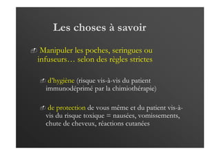 Les choses à savoir
Manipuler les poches, seringues ou
infuseurs… selon des règles strictes
d’hygiène (risque vis-à-vis du patient
immunodéprimé par la chimiothérapie)
de protection de vous même et du patient vis-à-
vis du risque toxique = nausées, vomissements,
chute de cheveux, réactions cutanées
 
