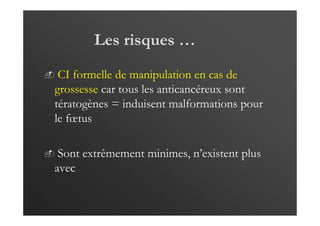 Les risques …
CI formelle de manipulation en cas de
grossesse car tous les anticancéreux sont
tératogènes = induisent malformations pour
le fœtus
Sont extrêmement minimes, n’existent plus
avec
 