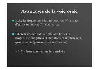 Avantages de la voie orale
Evite les risques liés à l’administration IV (risques
d’extravasation ou d’infection, …)
Libère les patients des contraintes liées aux
hospitalisations (stress et inconfort) et améliore leur
qualité de vie (poursuite des activités …)
=> Meilleure acceptation de la maladie
 
