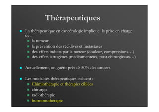 Thérapeutiques
La thérapeutique en cancérologie implique la prise en charge
de :
la tumeur
la prévention des récidives et métastases
des effets induits par la tumeur (douleur, compressions…)
des effets iatrogènes (médicamenteux, post chirurgicaux…)
Actuellement, on guérit près de 50% des cancers
Les modalités thérapeutiques incluent :
Chimiothérapie et thérapies ciblées
chirurgie
radiothérapie
hormonothérapie
 