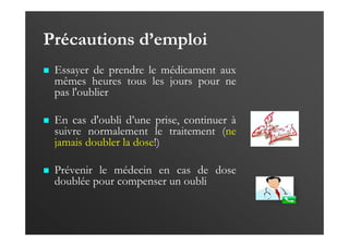 Précautions d’emploi
Essayer de prendre le médicament aux
mêmes heures tous les jours pour ne
pas l'oublier
En cas d'oubli d’une prise, continuer à
suivre normalement le traitement (ne
jamais doubler la dose!)
Prévenir le médecin en cas de dose
doublée pour compenser un oubli
 