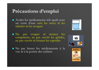 Précautions d’emploi
Avaler les médicaments tels quels avec
un verre d’eau sans les sucer ni les
mâcher ni les croquer
Ne pas couper ni écraser les
comprimés, ne pas ouvrir les gélules,
ne pas ouvrir ni écraser les capsules
Ne pas laisser les médicaments à la
vue ni à la portée des enfants
 
