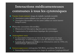Interactions médicamenteuses
communes à tous les cytotoxiques
Vaccins vivants atténués (risque de maladie vaccinale mortelle)
Association contre-indiquée avec le vaccin anti-amarile
Association déconseillée avec les autres (utiliser un vaccin inactivé
lorsqu’il existe)
Phénytoïne (association déconseillée)
Diminution de l'absorption digestive par les cytotoxiques
Augmentation du métabolisme hépatique des cytotoxiques
Anticoagulants oraux
Co-prescription fréquente en raison de l’augmentation du risque
thrombotique et hémorragique au cours des affections tumorales
Contrôle plus fréquent de l'INR en cas d’interaction entre les AVK et la
chimiothérapie anticancéreuse
Immunosuppresseurs (ciclosporine NEORAL, tacrolimus PROGRAF) :
Immunodépression excessive avec risque de syndrome lymphoprolifératif
 