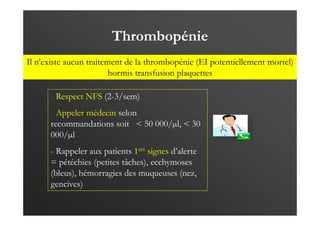 Thrombopénie
- Respect NFS (2-3/sem)
- Appeler médecin selon
recommandations soit < 50 000/µl, < 30
000/µl
- Rappeler aux patients 1ers signes d’alerte
= pétéchies (petites tâches), ecchymoses
(bleus), hémorragies des muqueuses (nez,
gencives)
Il n’existe aucun traitement de la thrombopénie (EI potentiellement mortel)
hormis transfusion plaquettes
 