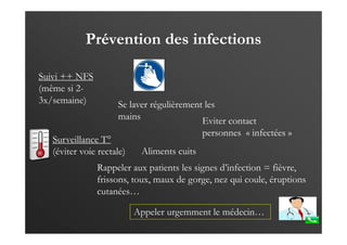 Prévention des infections
Suivi ++ NFS
(même si 2-
3x/semaine)
Surveillance T°
(éviter voie rectale)
Se laver régulièrement les
mains Eviter contact
personnes « infectées »
Rappeler aux patients les signes d’infection = fièvre,
frissons, toux, maux de gorge, nez qui coule, éruptions
cutanées…
Aliments cuits
Appeler urgemment le médecin…
 