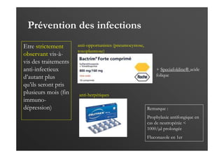 Prévention des infections
Etre strictement
observant vis-à-
vis des traitements
anti-infectieux
d’autant plus
qu’ils seront pris
plusieurs mois (fin
immuno-
dépression)
+ Speciafoldine® acide
folique
1 cp 3 x / sem
anti-opportunistes (pneumocystose,
toxoplasmose)
anti-herpétiques
500 mg matin et soir
Remarque :
Prophylaxie antifongique en
cas de neutropénie <
1000/µl prolongée
Fluconazole en 1er
 