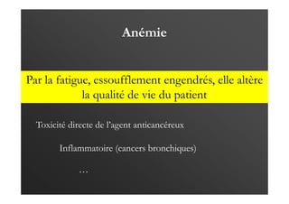 Anémie
Par la fatigue, essoufflement engendrés, elle altère
la qualité de vie du patient
Inflammatoire (cancers bronchiques)
Toxicité directe de l’agent anticancéreux
…
 