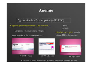 Anémie
Agents stimulant l’erythropoïèse (ASE, EPO)
N’agissent pas immédiatement…pas toujours…
Différents schémas (/sem, /3 sem)
Sous
cutanée
Hb cible 10-12 g/dl, au-delà
risque HTA, thrombose…
Bien prendre le fer si coprescrit !!!!!
500 µg / 3 sem
30 000 UI / sem
40 000 UI / sem
+ Eporatio et autres biosimilaires (Eprex) = Abseamed, Binocrit, Retacrit
 