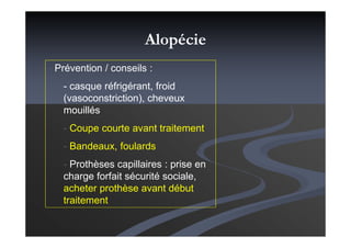 Alopécie
- Prévention / conseils :
- casque réfrigérant, froid
(vasoconstriction), cheveux
mouillés
- Coupe courte avant traitement
- Bandeaux, foulards
- Prothèses capillaires : prise en
charge forfait sécurité sociale,
acheter prothèse avant début
traitement
 