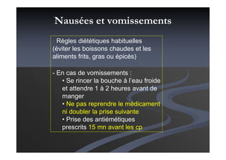 Nausées et vomissements
- Règles diététiques habituelles
(éviter les boissons chaudes et les
aliments frits, gras ou épicés)
- En cas de vomissements :
• Se rincer la bouche à l’eau froide
et attendre 1 à 2 heures avant de
manger
• Ne pas reprendre le médicament
ni doubler la prise suivante
• Prise des antiémétiques
prescrits 15 mn avant les cp
 