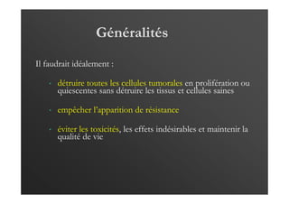 Généralités
Il faudrait idéalement :
• détruire toutes les cellules tumorales en prolifération ou
quiescentes sans détruire les tissus et cellules saines
• empêcher l’apparition de résistance
• éviter les toxicités, les effets indésirables et maintenir la
qualité de vie
 
