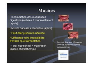 • Inflammation des muqueuses
digestives (cellules à renouvellement
rapide)
• Mucite buccale = stomatite (aphte)
• Peut aller jusqu’à la nécrose
• Difficultés voire impossibilité
d’avaler cp et alimentation
• état nutritionnel = majoration
toxicité chimiothérapie
Les mucites sont fréquentes
avec de nombreux agents
anticancéreux
Mucites
 