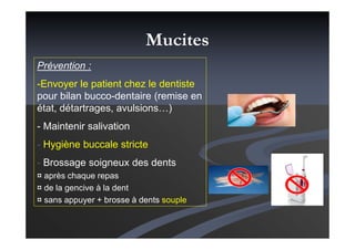Prévention :
-Envoyer le patient chez le dentiste
pour bilan bucco-dentaire (remise en
état, détartrages, avulsions…)
- Maintenir salivation
- Hygiène buccale stricte
- Brossage soigneux des dents
¤ après chaque repas
¤ de la gencive à la dent
¤ sans appuyer + brosse à dents souple
Mucites
 