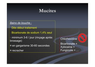Bains de bouche :
- Dès début traitement
- Bicarbonate de sodium 1,4% seul
¤ minimum 3-6 / jour (rinçage après
brossage)
¤ en gargarisme 30-60 secondes
¤ recracher
Chlorhexidine
Bicarbonate +
Xylocaïne +
Fungizone + …
Mucites
 