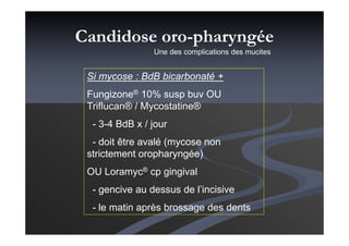 Si mycose : BdB bicarbonaté +
Fungizone® 10% susp buv OU
Triflucan® / Mycostatine®
- 3-4 BdB x / jour
- doit être avalé (mycose non
strictement oropharyngée)
OU Loramyc® cp gingival
- gencive au dessus de l’incisive
- le matin après brossage des dents
Candidose oro-pharyngée
Une des complications des mucites…
 