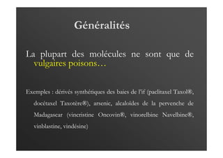 Généralités
La plupart des molécules ne sont que de
vulgaires poisons…
Exemples : dérivés synthétiques des baies de l’if (paclitaxel Taxol®,
docétaxel Taxotère®), arsenic, alcaloïdes de la pervenche de
Madagascar (vincristine Oncovin®, vinorelbine Navelbine®,
vinblastine, vindésine)
 