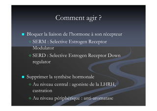 Comment agir ?
Bloquer la liaison de l’hormone à son récepteur
SERM : Selective Estrogen Receptor
Modulator
SERD : Selective Estrogen Receptor Down
regulator
Supprimer la synthèse hormonale
Au niveau central : agoniste de la LHRH,
castration
Au niveau périphérique : anti-aromatase
 
