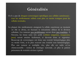 Généralités
Il n'y a pas de drogues cytotoxiques spécifiques aux cellules cancéreuses :
tous les médicaments utilisés sont plus ou moins toxiques pour les
cellules normales.
La plupart des médicaments atteignent la cellule cancéreuse au moment
où elle se divise, en faussant le mécanisme délicat de la division
cellulaire. Les tumeurs peu proliférantes seront donc peu touchées. A
l'inverse, les tissus sains très actifs (cellules sanguines, muqueuses,
peau) seront atteints facilement, et devront donc se régénérer.
Beaucoup de cytotoxiques ont donc une toxicité hématologique plus
ou moins forte, et le plus souvent une toxicité non hématologique.
Plus une tumeur se multiplie vite, plus elle est radio et/ou
chimiosensible : notion de cinétique tumorale…et plus le patient
présentera de toxicités sévères à priori
 