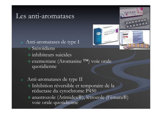 Les anti-aromatases
o Anti-aromatases de type I
Stéroïdiens
inhibiteurs suicides
exemestane (Aromasine ™) voie orale
quotidienne
o Anti-aromatases de type II
Inhibition réversible et temporaire de la
réductase du cytochrome P450
anastrozole (Arimidex®), létrozole (Fémara®)
voie orale quotidienne
 
