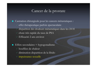 Cancer de la prostate
Castration chirurgicale pour les cancers métastatiques :
effet thérapeutique parfois spectaculaire
disparition des douleurs métastatiques dans les 24 H
chute très rapide du taux de PSA
Efficacité 2 ans environ
Effets secondaires = hypogonadisme
bouffées de chaleur
diminution disparition de la libido
impuissance sexuelle
 