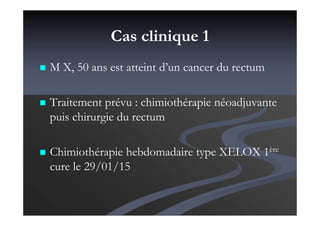 Cas clinique 1
M X, 50 ans est atteint d’un cancer du rectum
Traitement prévu : chimiothérapie néoadjuvante
puis chirurgie du rectum
Chimiothérapie hebdomadaire type XELOX 1ère
cure le 29/01/15
 