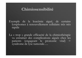 Chimiosensibilité
Exemple de la leucémie aiguë, de certains
lymphomes à renouvellement cellulaire très très
rapide
La « trop » grande efficacité de la chimiothérapie
va entraîner des complications aiguës chez les
patients (engageant le pronostic vital) =
syndrome de lyse tumorale….
 