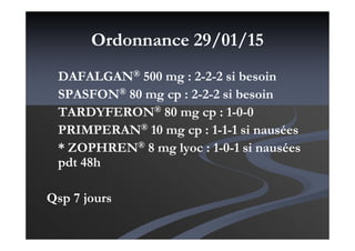 Ordonnance 29/01/15
DAFALGAN® 500 mg : 2-2-2 si besoin
SPASFON® 80 mg cp : 2-2-2 si besoin
TARDYFERON® 80 mg cp : 1-0-0
PRIMPERAN® 10 mg cp : 1-1-1 si nausées
* ZOPHREN® 8 mg lyoc : 1-0-1 si nausées
pdt 48h
Qsp 7 jours
 