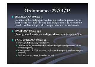 Ordonnance 29/01/15
DAFALGAN® 500 mg :
paracétamol, antalgique, douleurs rectales, le paracétamol
peut « suffire », n’est même pas obligatoire si le patient n’a
pas de douleurs, à prendre uniquement en cas de besoin
SPASFON® 80 mg cp :
phlorogucinol, antispasmodique, dl rectales, jusqu’à 6/jour
TARDYFERON® 80 mg cp
Ferrograd, Fumafer, Venofer IV
sulfate de fer, correction de l’anémie ferriprive (saignement lié au
cancer digestif)
en moyenne 1 à 2/j à prendre en dehors des repas (car sinon est peu
resorbé)
Mal au ventre, colore les selles en noir
 