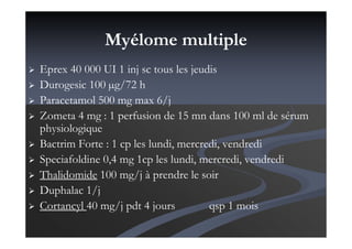 Myélome multiple
Eprex 40 000 UI 1 inj sc tous les jeudis
Durogesic 100 µg/72 h
Paracetamol 500 mg max 6/j
Zometa 4 mg : 1 perfusion de 15 mn dans 100 ml de sérum
physiologique
Bactrim Forte : 1 cp les lundi, mercredi, vendredi
Speciafoldine 0,4 mg 1cp les lundi, mercredi, vendredi
Thalidomide 100 mg/j à prendre le soir
Duphalac 1/j
Cortancyl 40 mg/j pdt 4 jours qsp 1 mois
 