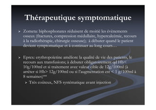 Thérapeutique symptomatique
Zometa: biphosphonates réduisent de moitié les évènements
osseux (fractures, compression médullaire, hypercalcémie, recours
à la radiothérapie, chirurgie osseuse); à débuter quand le patient
devient symptomatique et à continuer au long cours…
Eprex: erythropoïetine améliore la qualité de vie des patients, le
recours aux transfusions; à debuter obligatoirement qd Hb<
10g/100ml et si traitement avec valeur cible de 12g/100ml (à
arrêter si Hb> 12g/100ml ou si l’augmentation est < 1 g/100ml à
8 semaines)**
Très coûteux, NFS systématique avant injection
 