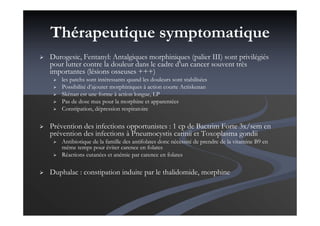 Thérapeutique symptomatique
Durogesic, Fentanyl: Antalgiques morphiniques (palier III) sont privilégiés
pour lutter contre la douleur dans le cadre d’un cancer souvent très
importantes (lésions osseuses +++)
les patchs sont intéressants quand les douleurs sont stabilisées
Possibilité d’ajouter morphiniques à action courte Actiskenan
Skénan est une forme à action longue, LP
Pas de dose max pour la morphine et apparentées
Constipation, dépression respiratoire
Prévention des infections opportunistes : 1 cp de Bactrim Forte 3x/sem en
prévention des infections à Pneumocystis carinii et Toxoplasma gondii
Antibiotique de la famille des antifolates donc nécessité de prendre de la vitamine B9 en
même temps pour éviter carence en folates
Réactions cutanées et anémie par carence en folates
Duphalac : constipation induite par le thalidomide, morphine
 