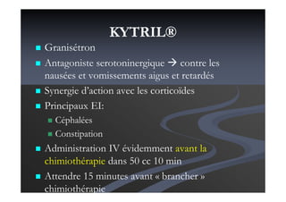 KYTRIL®
Granisétron
Antagoniste serotoninergique contre les
nausées et vomissements aigus et retardés
Synergie d’action avec les corticoïdes
Principaux EI:
Céphalées
Constipation
Administration IV évidemment avant la
chimiothérapie dans 50 cc 10 min
Attendre 15 minutes avant « brancher »
chimiothérapie
 