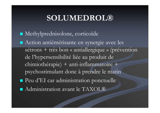 SOLUMEDROL®
Methylprednisolone, corticoïde
Action antiémétisante en synergie avec les
sétrons + très bon « antiallergique » (prévention
de l’hypersensibilité liée au produit de
chimiothérapie) + anti-inflammatoire +
psychostimulant donc à prendre le matin
Peu d’EI car administration ponctuelle
Administration avant le TAXOL®
 