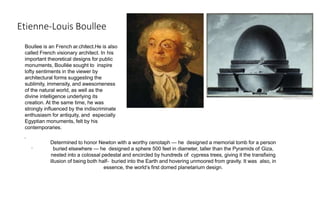 Etienne-Louis Boullee
Boullee is an French ar.chitect.He is also
called French visionary architect. In his
important theoretical designs for public
monuments, Boullée sought to inspire
lofty sentiments in the viewer by
architectural forms suggesting the
sublimity, immensity, and awesomeness
of the natural world, as well as the
divine intelligence underlying its
creation. At the same time, he was
strongly influenced by the indiscriminate
enthusiasm for antiquity, and especially
Egyptian monuments, felt by his
contemporaries.
.
.
Determined to honor Newton with a worthy cenotaph — he designed a memorial tomb for a person
buried elsewhere — he designed a sphere 500 feet in diameter, taller than the Pyramids of Giza,
nested into a colossal pedestal and encircled by hundreds of cypress trees, giving it the transfixing
illusion of being both half- buried into the Earth and hovering unmoored from gravity. It was also, in
essence, the world’s first domed planetarium design.
 