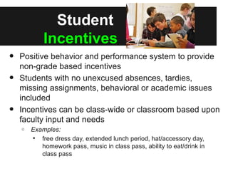 Student
            Incentives
•   Positive behavior and performance system to provide
    non-grade based incentives
•   Students with no unexcused absences, tardies,
    missing assignments, behavioral or academic issues
    included
•   Incentives can be class-wide or classroom based upon
    faculty input and needs
    o   Examples:
         free dress day, extended lunch period, hat/accessory day,
           homework pass, music in class pass, ability to eat/drink in
           class pass
 