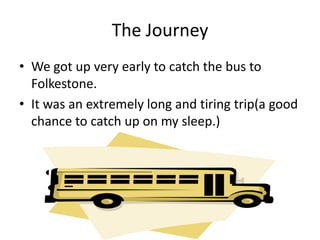 The JourneyWe got up very early to catch the bus to Folkestone.It was an extremely long and tiring trip(a good chance to catch up on my sleep.)