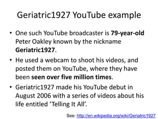 Geriatric1927 YouTube example
• One such YouTube broadcaster is 79-year-old
Peter Oakley known by the nickname
Geriatric1927.
• He used a webcam to shoot his videos, and
posted them on YouTube, where they have
been seen over five million times.
• Geriatric1927 made his YouTube debut in
August 2006 with a series of videos about his
life entitled ‘Telling It All’.
See: http://en.wikipedia.org/wiki/Geriatric1927
 