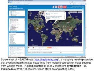 Screenshot of HEALTHmap (http://healthmap.org/), a mapping mashup service
that overlays health-related news links from multiple sources on maps sourced
from Google Maps. (A good example of Web 2.0 content syndication – cf.
stickiness of Web 1.0 content, which stays on originating sites.)
 