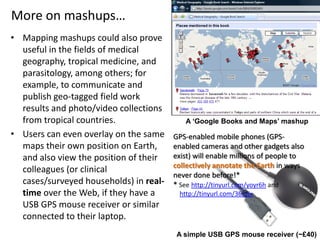 More on mashups…
• Mapping mashups could also prove
useful in the fields of medical
geography, tropical medicine, and
parasitology, among others; for
example, to communicate and
publish geo-tagged field work
results and photo/video collections
from tropical countries.
• Users can even overlay on the same
maps their own position on Earth,
and also view the position of their
colleagues (or clinical
cases/surveyed households) in real-
time over the Web, if they have a
USB GPS mouse receiver or similar
connected to their laptop.
A ‘Google Books and Maps’ mashup
A simple USB GPS mouse receiver (~£40)
GPS-enabled mobile phones (GPS-
enabled cameras and other gadgets also
exist) will enable millions of people to
collectively annotate the Earth in ways
never done before!*
* See http://tinyurl.com/yoyr6h and
http://tinyurl.com/362zjx
 
