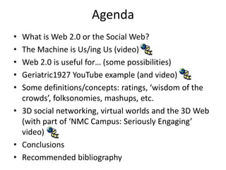 Agenda
• What is Web 2.0 or the Social Web?
• The Machine is Us/ing Us (video)
• Web 2.0 is useful for… (some possibilities)
• Geriatric1927 YouTube example (and video)
• Some definitions/concepts: ratings, ‘wisdom of the
crowds’, folksonomies, mashups, etc.
• 3D social networking, virtual worlds and the 3D Web
(with part of ‘NMC Campus: Seriously Engaging’
video)
• Conclusions
• Recommended bibliography
 