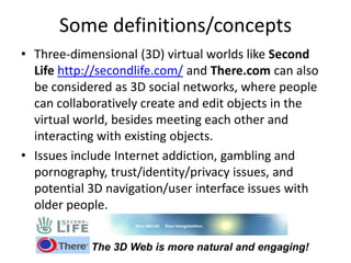 Some definitions/concepts
• Three-dimensional (3D) virtual worlds like Second
Life http://secondlife.com/ and There.com can also
be considered as 3D social networks, where people
can collaboratively create and edit objects in the
virtual world, besides meeting each other and
interacting with existing objects.
• Issues include Internet addiction, gambling and
pornography, trust/identity/privacy issues, and
potential 3D navigation/user interface issues with
older people.
The 3D Web is more natural and engaging!
 
