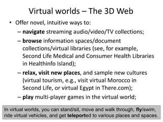 Virtual worlds – The 3D Web
• Offer novel, intuitive ways to:
– navigate streaming audio/video/TV collections;
– browse information spaces/document
collections/virtual libraries (see, for example,
Second Life Medical and Consumer Health Libraries
in Healthinfo Island);
– relax, visit new places, and sample new cultures
(virtual tourism, e.g., visit virtual Morocco in
Second Life, or virtual Egypt in There.com);
– play multi-player games in the virtual world;
In virtual worlds, you can stand/sit, move and walk through, fly/swim,
ride virtual vehicles, and get teleported to various places and spaces.
 