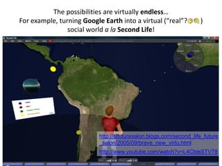 The possibilities are virtually endless…
For example, turning Google Earth into a virtual (“real”? )
social world a la Second Life!
http://slfuturesalon.blogs.com/second_life_future
_salon/2005/09/brave_new_virtu.html
http://www.youtube.com/watch?v=L4CbjeSTV78
 
