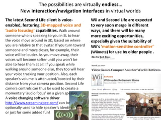 The possibilities are virtually endless…
New interaction/navigation interfaces in virtual worlds
The latest Second Life client is voice-
enabled, featuring 3D-mapped voice and
‘audio focusing’ capabilities. Walk around
someone who is speaking to you in SL to hear
the voice move around in 3D, based on where
you are relative to that avatar. If you turn toward
someone and move closer, for example, their
voice will be louder. As you move away, their
voices will become softer until you won’t be
able to hear them at all. If you speak while
walking around someone else, they too will hear
your voice tracking your position. Also, each
speaker’s volume is attenuated/boosted by their
distance from your camera position. Second Life
camera controls can thus be used to create a
momentary ‘audio focus’ on a given speaker.
A voice changing software driver
http://www.screamingbee.com/ can be
optionally used to hide speaker’s identity,
or just for some added fun!
Wii and Second Life are expected
to very soon merge in different
ways, and there will be many
more exciting opportunities,
especially given the suitability of
Wii’s ‘motion-sensitive controller’
(Wiimote) for use by older people .
 