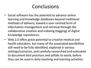 Conclusions
• Social software has the potential to advance online
learning and knowledge databases beyond traditional
methods of delivery, toward a user-centred form of
information management and retrieval through the
collaborative creation and indexing (tagging) of digital
knowledge repositories.
• Web 2.0 offers great potential to creative medical and
health educators, but many of the associated possibilities
still need to be fully identified, explored in various
settings/scenarios, and carefully researched and evaluated
to document best practices and pitfalls to avoid, before
they can be used in daily teaching and learning activities.
 