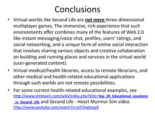 Conclusions
• Virtual worlds like Second Life are not mere three-dimensional
multiplayer games. The immersive, rich experience that such
environments offer combines many of the features of Web 2.0
like instant messaging/voice chat, profiles, users’ ratings, and
social networking, and a unique form of online social interaction
that involves sharing various objects and creative collaboration
on building and running places and services in the virtual world
(user-generated content).
• Virtual medical/health libraries, access to remote librarians, and
other medical and health-related educational applications
through such worlds are not remote possibilities.
• For some current health-related educational examples, see
http://www.simteach.com/wiki/index.php?title=Top_20_Educational_Locations
_in_Second_Life and Second Life - Heart Murmur Sim video
http://www.youtube.com/watch?v=xJY2Iwbzop4
 
