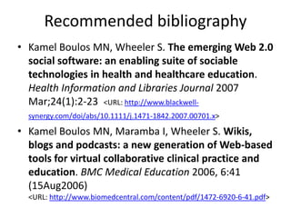 Recommended bibliography
• Kamel Boulos MN, Wheeler S. The emerging Web 2.0
social software: an enabling suite of sociable
technologies in health and healthcare education.
Health Information and Libraries Journal 2007
Mar;24(1):2-23 <URL: http://www.blackwell-
synergy.com/doi/abs/10.1111/j.1471-1842.2007.00701.x>
• Kamel Boulos MN, Maramba I, Wheeler S. Wikis,
blogs and podcasts: a new generation of Web-based
tools for virtual collaborative clinical practice and
education. BMC Medical Education 2006, 6:41
(15Aug2006)
<URL: http://www.biomedcentral.com/content/pdf/1472-6920-6-41.pdf>
 
