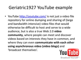 Geriatric1927 YouTube example
• YouTube http://youtube.com/ is not just a video file
repository for online dumping and sharing of (large
and bandwidth-intensive) video files that would
otherwise be difficult to host and serve to a wide
audience, but is also a true Web 2.0 video
community, where people can meet and discover
videos based on interests they have in common, and
where they can even communicate with each other
using asynchronous video (video blogs) and
‘broadcast themselves’.
 