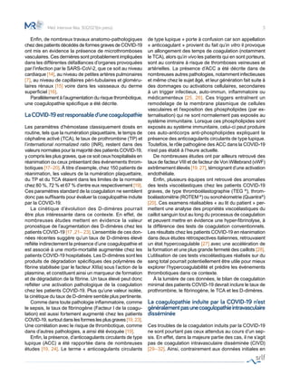 3
	 Enfin, de nombreux travaux anatomo-pathologiques
chez des patients décédés de formes graves de COVID-19
ont mis en évidence la présence de microthromboses
vasculaires. Ces dernières sont probablement impliquées
dans les différentes défaillances d’organes provoquées
par l’infection par le SARS-CoV-2, que ce soit au niveau
cardiaque [14], au niveau de petites artères pulmonaires
[7], au niveau de capillaires péri-tubulaires et gloméru-
laires rénaux [15] voire dans les vaisseaux du derme
superficiel [16].
	 Parallèlement à l’augmentation du risque thrombotique,
une coagulopathie spécifique a été décrite.
LaCOVID-19estresponsabled’unecoagulopathie
Les paramètres d’hémostase classiquement dosés en
routine, tels que la numération plaquettaire, le temps de
céphaline activé (TCA), le taux de prothrombine (TP) et
l’international normalized ratio (INR), restent dans des
valeurs normales pour la majorité des patients COVID-19,
y compris les plus graves, que ce soit ceux hospitalisés en
réanimation ou ceux présentant des évènements throm-
botiques [17–20]. À titre d’exemple, chez 150 patients de
réanimation, les valeurs de la numération plaquettaire,
du TP et du TCA étaient dans les limites de la normale
chez 80 %, 72 % et 67 % d’entre eux respectivement [19].
Ces paramètres standard de la coagulation ne semblent
donc pas suffisants pour évaluer la coagulopathie induite
par la COVID-19.
	 La cinétique d’évolution des D-dimères pourrait
être plus intéressante dans ce contexte. En effet, de
nombreuses études mettent en évidence la valeur
pronostique de l’augmentation des D-dimères chez les
patients COVID-19 [17 ,21– 23]. L’ensemble de ces don-
nées récentes suggère qu’un taux de D-dimères élevé
reflète indirectement la présence d’une coagulopathie et
est associé à une morbi-mortalité augmentée chez les
patients COVID-19 hospitalisés. Les D-dimères sont les
produits de dégradation spécifiques des polymères de
fibrine stabilisée (par le facteur XIIIa) sous l’action de la
plasmine, et constituent ainsi un marqueur de formation
et de dégradation de la fibrine. Un taux élevé peut donc
refléter une activation pathologique de la coagulation
chez les patients COVID-19. Plus qu’une valeur isolée,
la cinétique du taux de D-dimère semble plus pertinente.
	 Comme dans toute pathologie inflammatoire, comme
le sepsis, le taux de fibrinogène (Facteur I de la coagu-
lation) est aussi fortement augmenté chez les patients
COVID-19, surtout dans les formes les plus graves [19, 23].
Une corrélation avec le risque de thrombotique, comme
dans d’autres pathologies, a ainsi été évoquée [19].
	 Enfin, la présence, d’anticoagulants circulants de type
lupique (ACC) a été rapportée dans de nombreuses
études [19, 24]. Le terme « anticoagulants circulants
de type lupique » porte à confusion car son appellation
« anticoagulant » provient du fait qu’in vitro il provoque
un allongement des temps de coagulation (notamment
le TCA), alors qu’in vivo les patients qui en sont porteurs,
sont au contraire à risque de thromboses veineuses et
artérielles. La présence d’ACC a été décrite dans de
nombreuses autres pathologies, notamment infectieuses
et même chez le sujet âgé, et leur génération fait suite à
des dommages ou activations cellulaires, secondaires
à un trigger infectieux, auto-immun, inflammatoire ou
médicamenteux [25, 26]. Ces triggers entraînent un
remodelage de la membrane plasmique de cellules
vasculaires et l’exposition des phospholipides (par ex-
ternalisation) qui ne sont normalement pas exposés au
système immunitaire. Lorsque ces phospholipides sont
exposés au système immunitaire, celui-ci peut produire
ces auto-anticorps anti-phospholipides expliquant la
présence des anticoagulants circulants de type lupique.
Toutefois, le rôle pathogène des ACC dans la COVID-19
n’est pas établi à l’heure actuelle.
	 De nombreuses études ont par ailleurs retrouvé des
taux de facteur VIII et de facteur de Von Willebrand (vWF)
extrêmement élevés [19, 27], témoignant d’une activation
endothéliale.
	 Enfin, plusieurs équipes ont retrouvé des anomalies
des tests viscoélastiques chez les patients COVID-19
graves, de type thromboélastographie (TEG ®
), throm-
boélastométrie (ROTEM ®
) ou sonohéometrie (Quantra®
)
[20]. Ces examens réalisables « au lit du patient » per-
mettent une analyse des propriétés viscoélastiques du
caillot sanguin tout au long du processus de coagulation
et peuvent mettre en évidence une hyper-fibrinolyse, à
la différence des tests de coagulation conventionnels.
Les résultats chez les patients COVID-19 en réanimation
dans deux études rétrospectives italiennes, retrouvaient
un état hypercoagulable [27] avec une accélération de
la formation et une plus grande fermeté des caillots [28].
L’utilisation de ces tests viscoélastiques réalisés sur du
sang total pourrait potentiellement être utile pour mieux
explorer l’hypercoagulabilité et prédire les événements
thrombotiques dans ce contexte.
	 À la lumière de ces données, le bilan de coagulation
minimal des patients COVID-19 devrait inclure le taux de
prothrombine, le fibrinogène, le TCA et les D-dimères.
La coagulopathie induite par la COVID-19 n’est
généralementpasunecoagulopathieintravasculaire
disséminée
Ces troubles de la coagulation induits par la COVID-19
ne sont pourtant pas ceux attendus au cours d’un sep-
sis. En effet, dans la majeure partie des cas, il ne s’agit
pas de coagulation intravasculaire disséminée (CIVD)
[29–32]. Ainsi, contrairement aux données initiales en
Méd. Intensive Réa. 30(2021)(in press)
 
